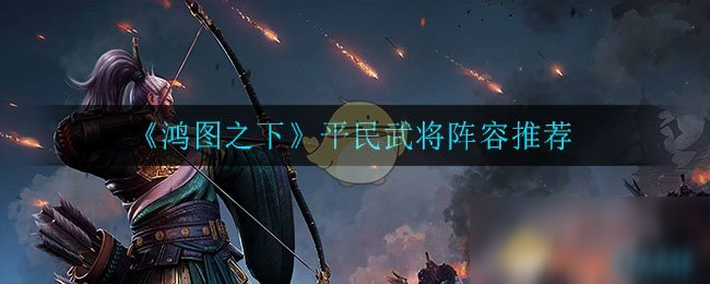 《鴻圖之下》平民武將陣容介紹 平民武將陣容怎么樣