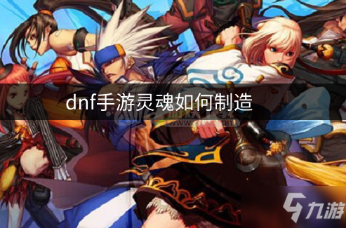 dnf手游灵魂如何制造 不同灵魂制造需要的材料一览